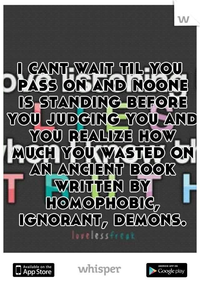 i cant wait til you pass on and noone is standing before you judging you and you realize how much you wasted on an ancient book written by homophobic, ignorant, demons.