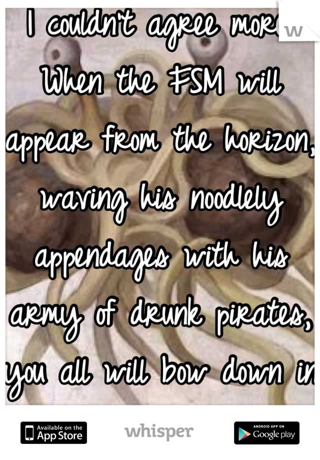 I couldn't agree more. When the FSM will appear from the horizon, waving his noodlely appendages with his army of drunk pirates, you all will bow down in fear.