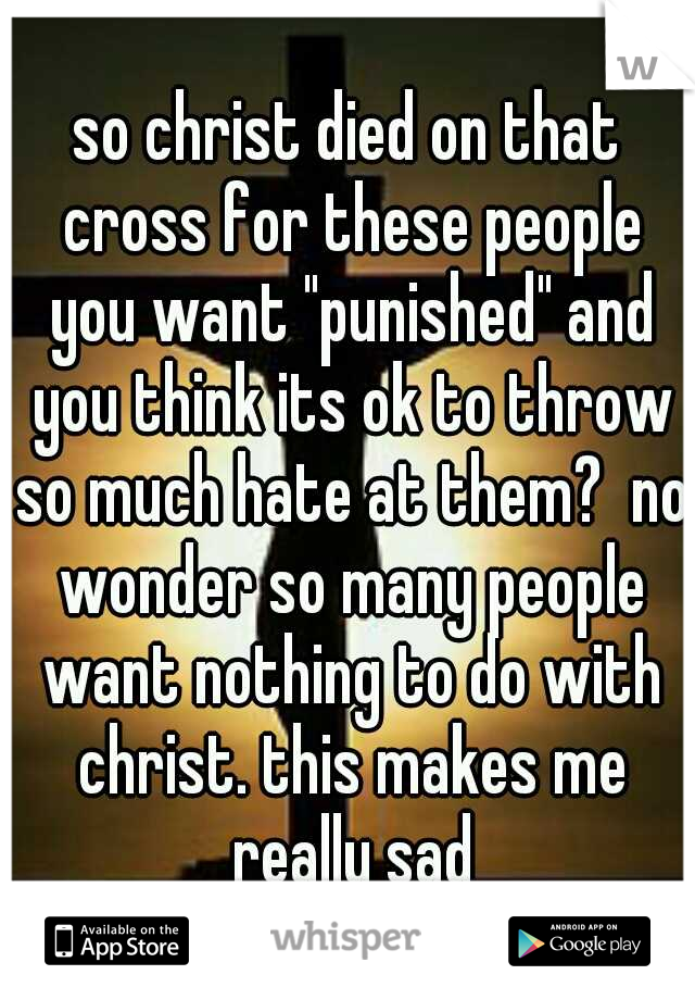 so christ died on that cross for these people you want "punished" and you think its ok to throw so much hate at them?  no wonder so many people want nothing to do with christ. this makes me really sad