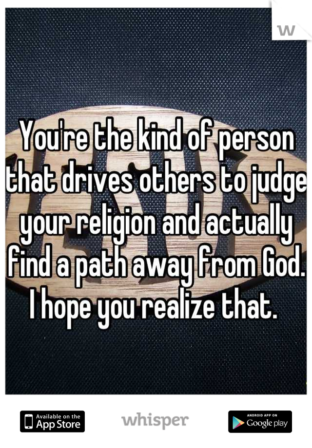 You're the kind of person that drives others to judge your religion and actually find a path away from God. I hope you realize that. 