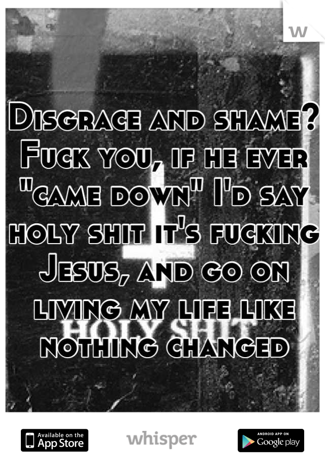 Disgrace and shame? Fuck you, if he ever "came down" I'd say holy shit it's fucking Jesus, and go on living my life like nothing changed