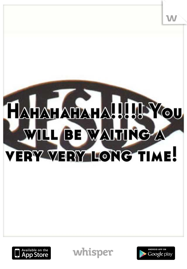 Hahahahaha!!!!! You will be waiting a very very long time! 