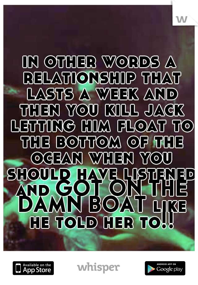 in other words a relationship that lasts a week and then you kill jack letting him float to the bottom of the ocean when you should have listened and GOT ON THE DAMN BOAT like he told her to!!