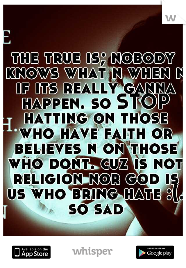 the true is; nobody knows what n when n if its really ganna happen. so STOP hatting on those who have faith or believes n on those who dont. cuz is not religion nor god is us who bring hate :(. so sad