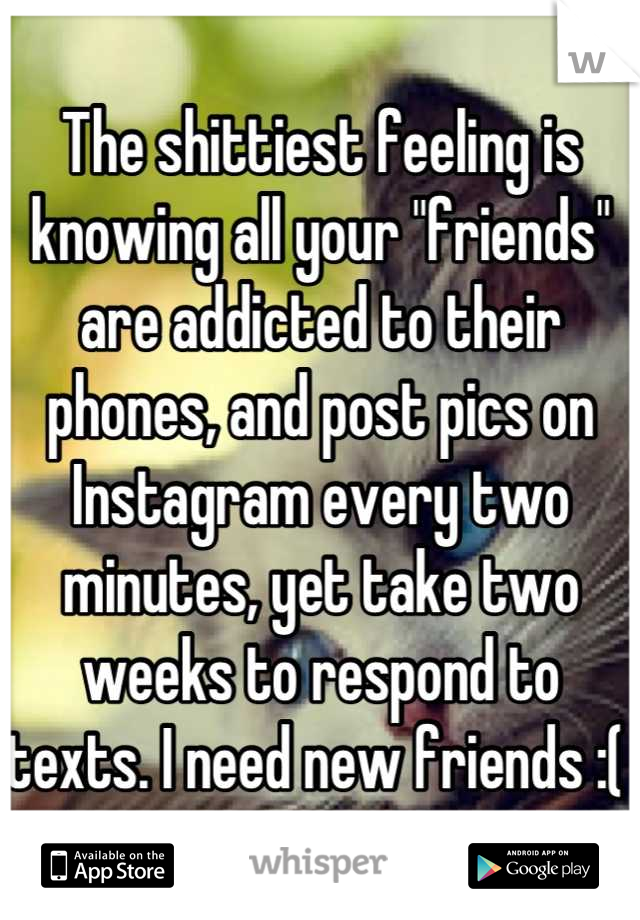 The shittiest feeling is knowing all your "friends" are addicted to their phones, and post pics on Instagram every two minutes, yet take two weeks to respond to texts. I need new friends :( 