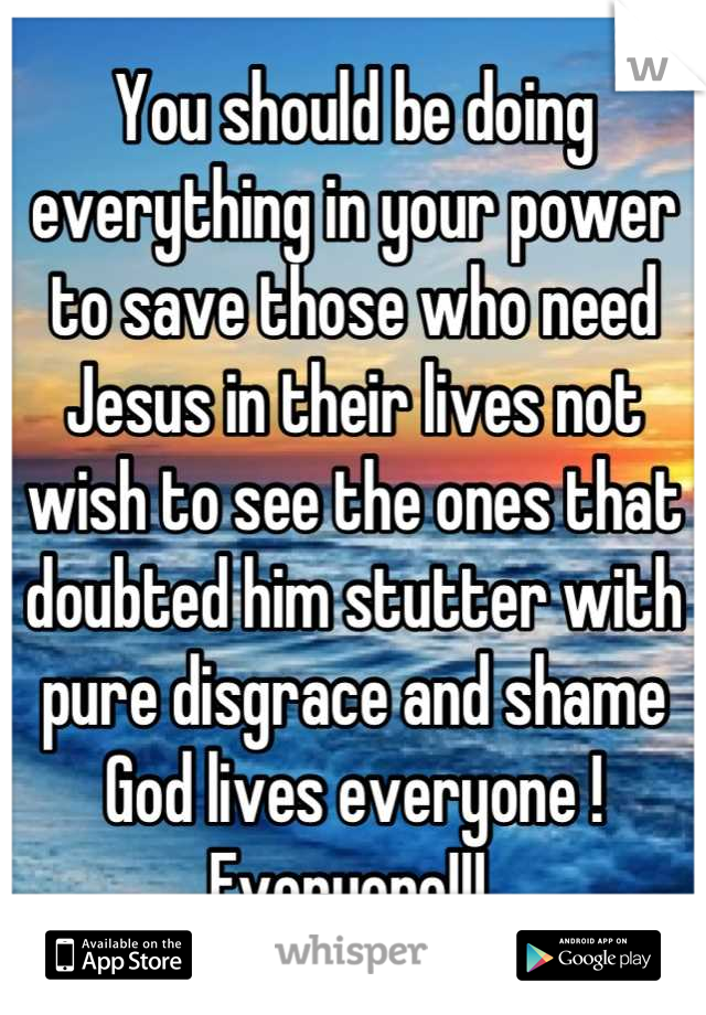 You should be doing everything in your power to save those who need Jesus in their lives not wish to see the ones that doubted him stutter with pure disgrace and shame God lives everyone ! Everyone!!! 
