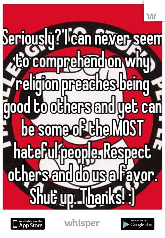 Seriously? I can never seem to comprehend on why religion preaches being good to others and yet can be some of the MOST hateful people. Respect others and do us a favor. Shut up. Thanks! :)