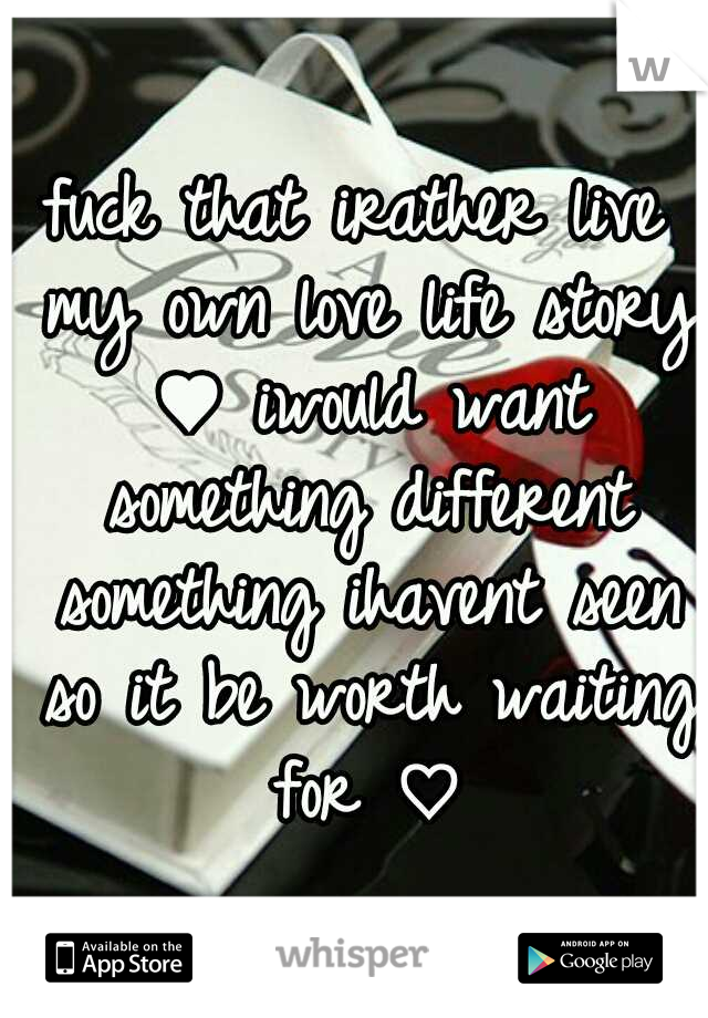 fuck that irather live my own love life story ♥ iwould want something different something ihavent seen so it be worth waiting for ♡