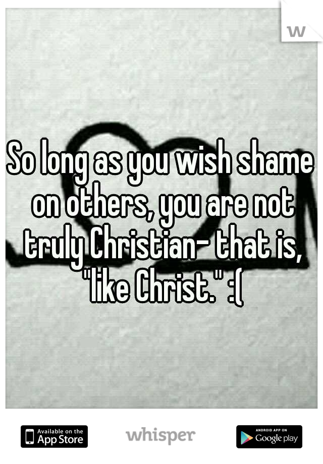 So long as you wish shame on others, you are not truly Christian- that is, "like Christ." :(