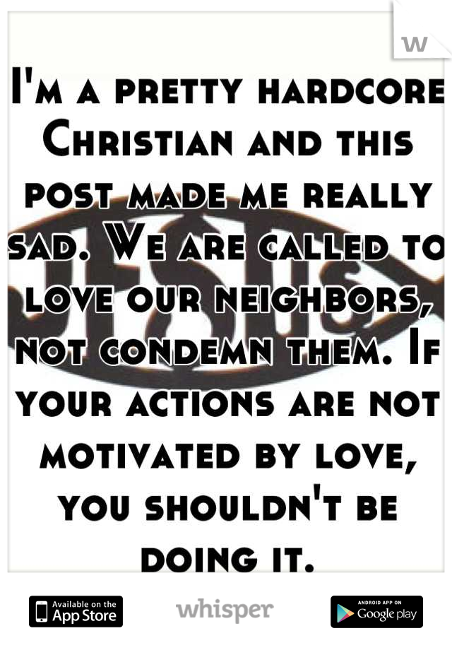 I'm a pretty hardcore Christian and this post made me really sad. We are called to love our neighbors, not condemn them. If your actions are not motivated by love, you shouldn't be doing it.