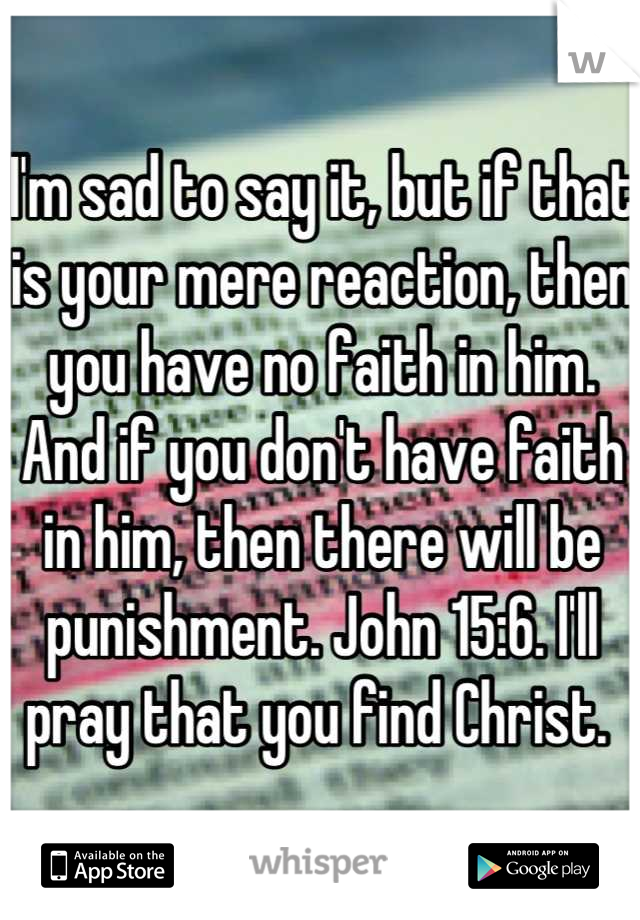 I'm sad to say it, but if that is your mere reaction, then you have no faith in him. And if you don't have faith in him, then there will be punishment. John 15:6. I'll pray that you find Christ. 