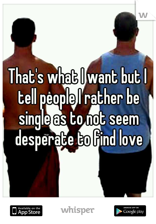 That's what I want but I tell people I rather be single as to not seem desperate to find love