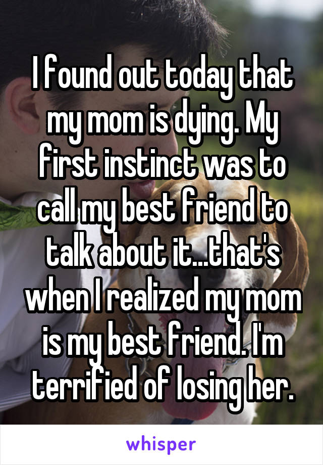 I found out today that my mom is dying. My first instinct was to call my best friend to talk about it...that's when I realized my mom is my best friend. I'm terrified of losing her.
