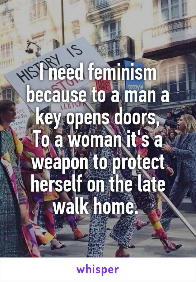 I need feminism because to a man a key opens doors,
To a woman it's a weapon to protect herself on the late walk home. 