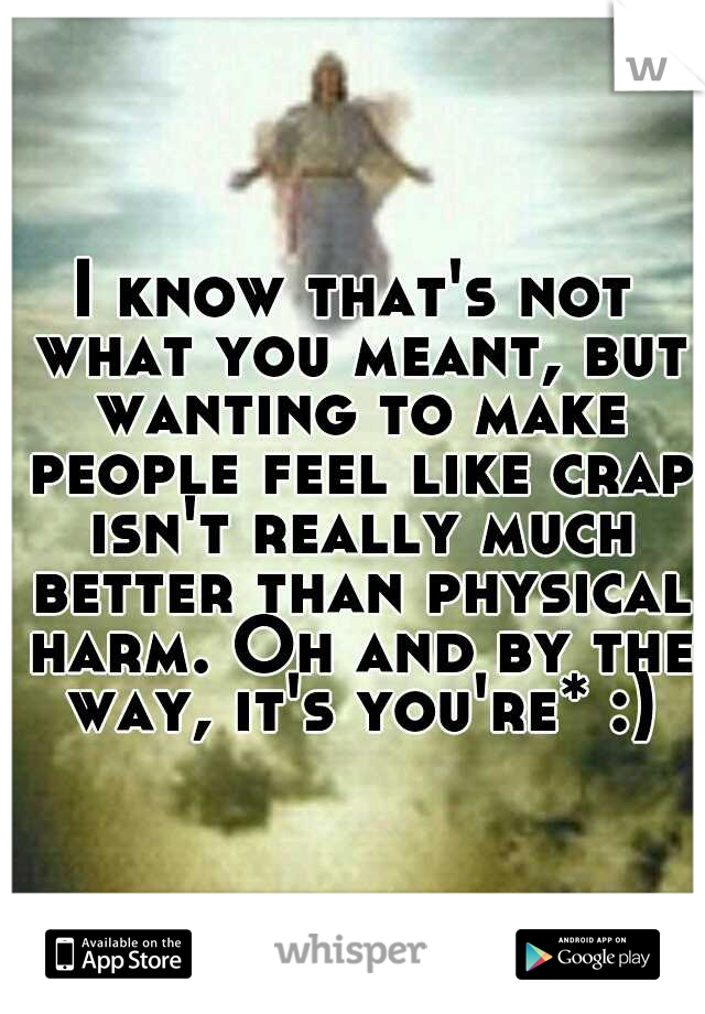 I know that's not what you meant, but wanting to make people feel like crap isn't really much better than physical harm. Oh and by the way, it's you're* :)