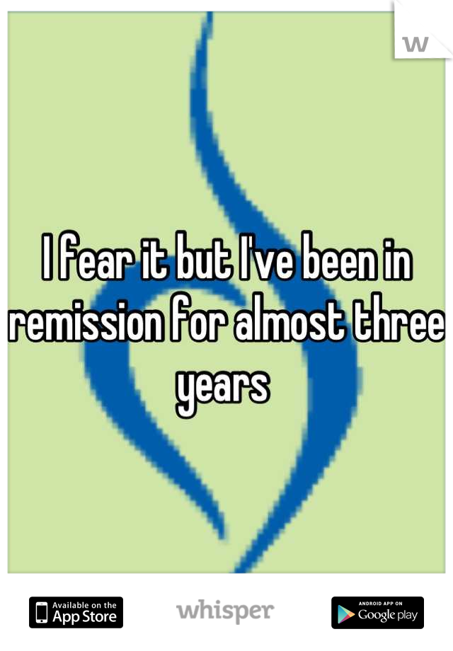 I fear it but I've been in remission for almost three years 