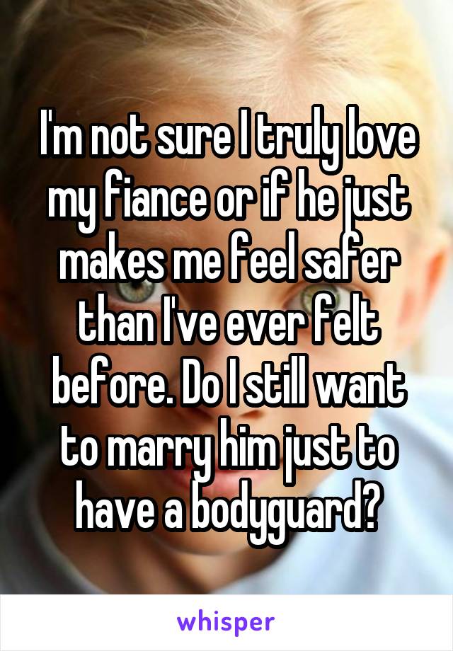 I'm not sure I truly love my fiance or if he just makes me feel safer than I've ever felt before. Do I still want to marry him just to have a bodyguard?