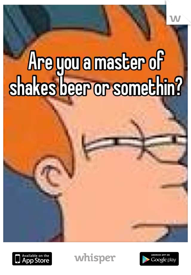 Are you a master of shakes beer or somethin?
