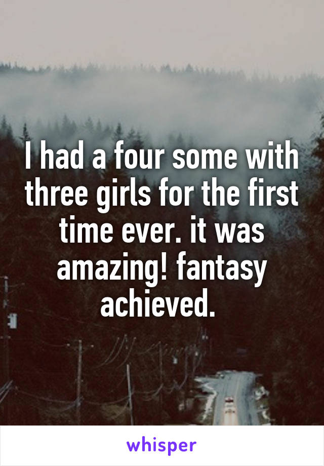 I had a four some with three girls for the first time ever. it was amazing! fantasy achieved. 