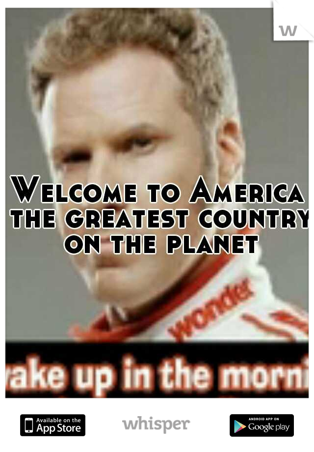 Welcome to America the greatest country on the planet