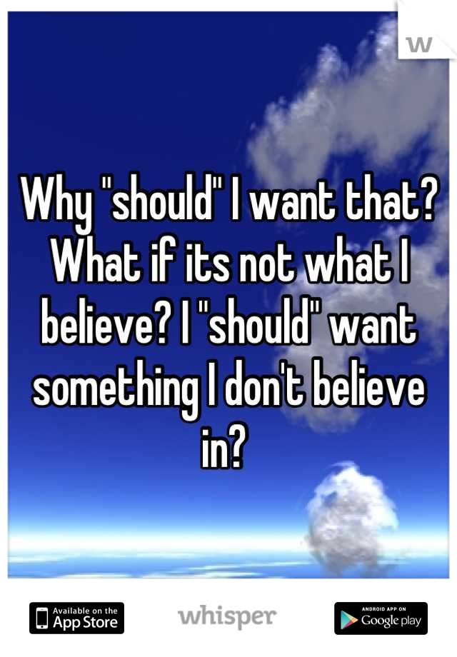 Why "should" I want that? What if its not what I believe? I "should" want something I don't believe in? 