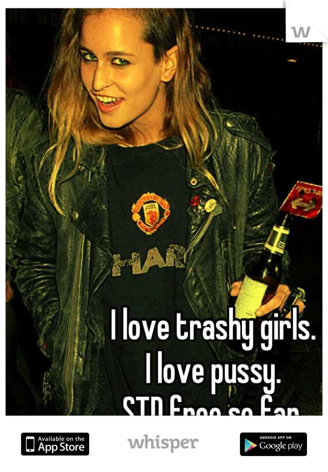 I love trashy girls.
I love pussy.
STD free so far.