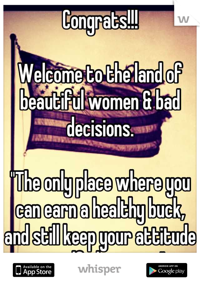 Congrats!!!

Welcome to the land of beautiful women & bad decisions.

"The only place where you can earn a healthy buck, and still keep your attitude on self-destruct."