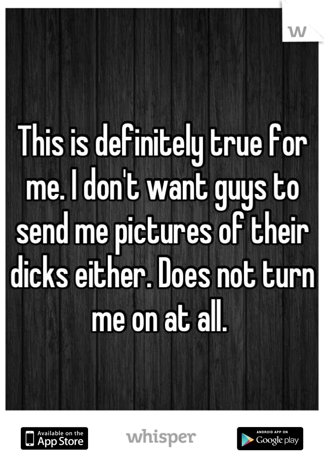 This is definitely true for me. I don't want guys to send me pictures of their dicks either. Does not turn me on at all. 