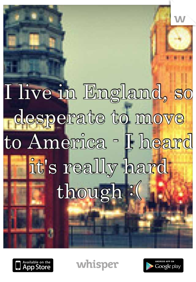 I live in England, so desperate to move to America - I heard it's really hard though :(