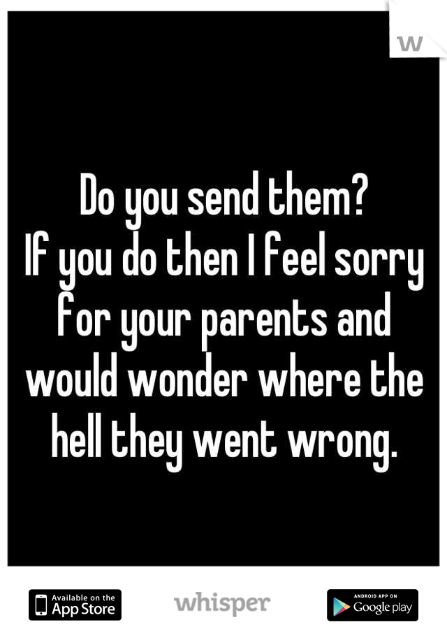 Do you send them?
If you do then I feel sorry for your parents and would wonder where the hell they went wrong.
