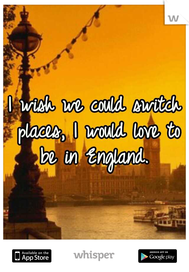 I wish we could switch places, I would love to be in England. 