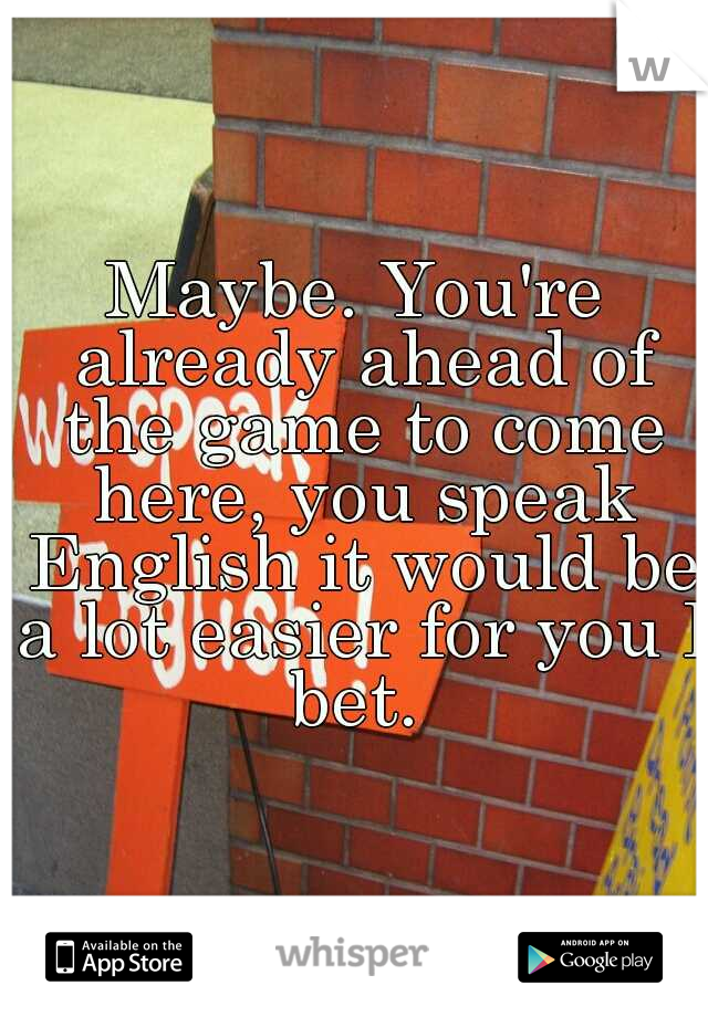 Maybe. You're already ahead of the game to come here, you speak English it would be a lot easier for you I bet. 