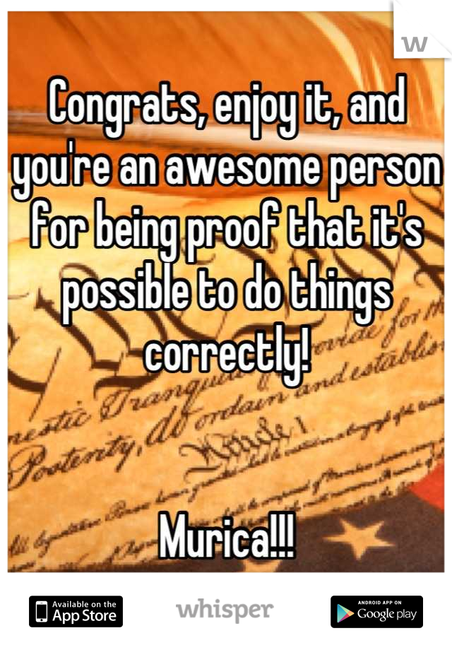 Congrats, enjoy it, and you're an awesome person for being proof that it's possible to do things correctly!


Murica!!!