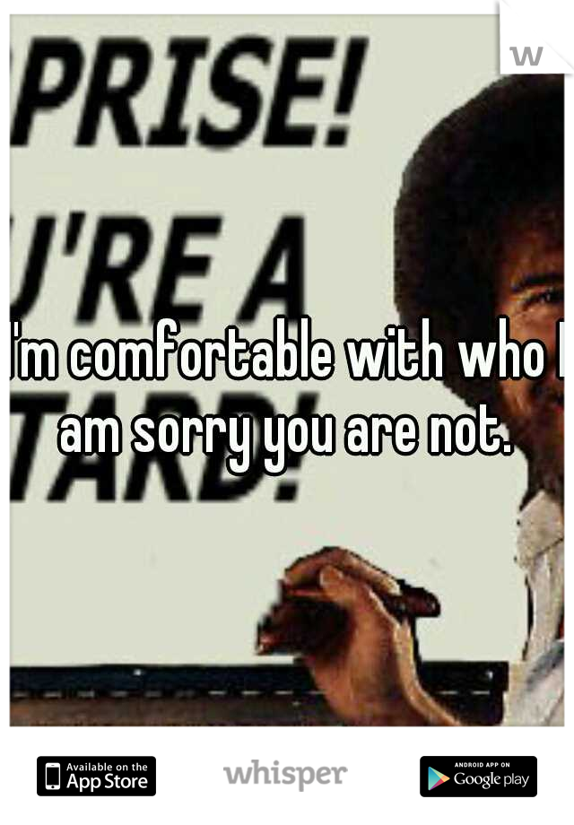 I'm comfortable with who I am sorry you are not. 