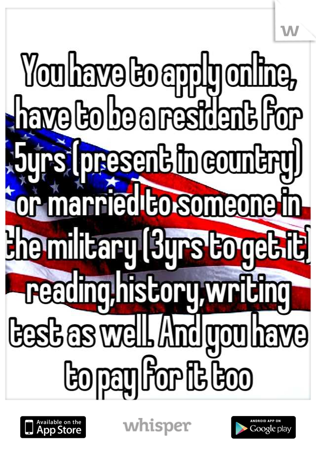 You have to apply online, have to be a resident for 5yrs (present in country) or married to someone in the military (3yrs to get it) reading,history,writing test as well. And you have to pay for it too