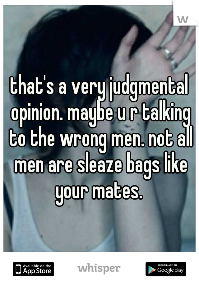 that's a very judgmental opinion. maybe u r talking to the wrong men. not all men are sleaze bags like your mates. 