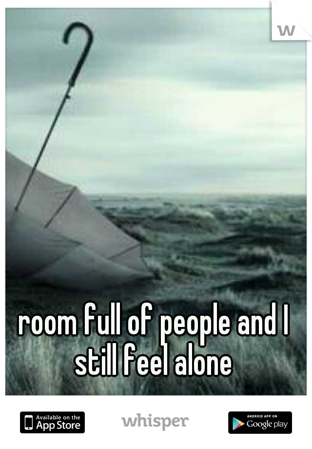 room full of people and I still feel alone 