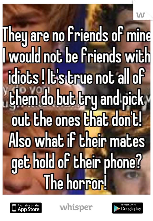 They are no friends of mine I would not be friends with idiots ! It's true not all of them do but try and pick out the ones that don't! Also what if their mates get hold of their phone? The horror! 