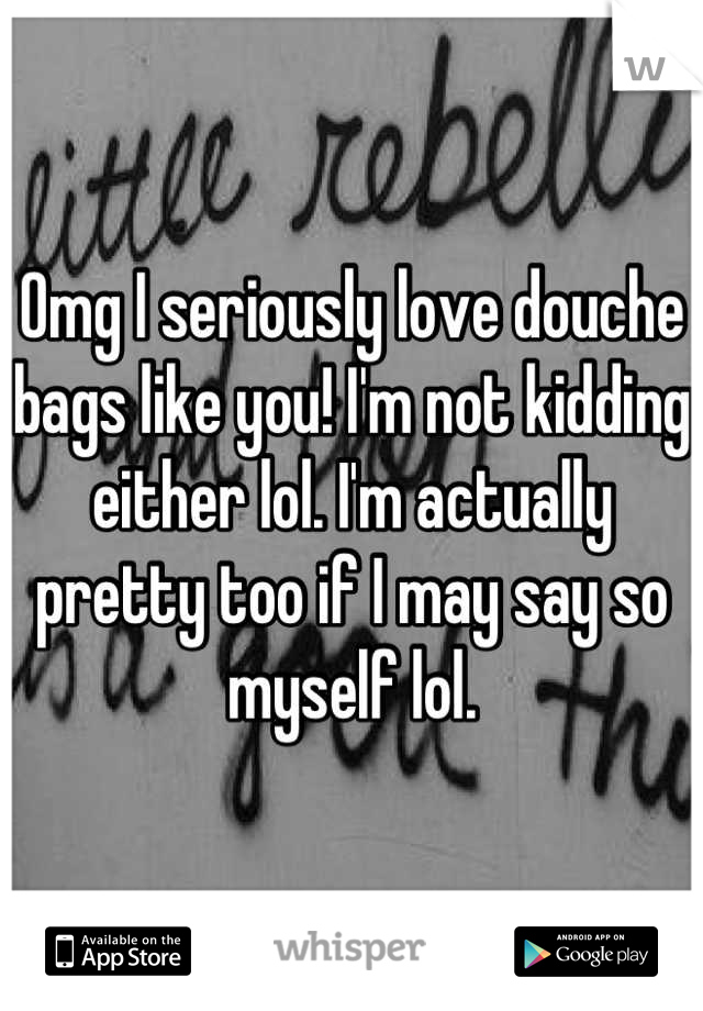 Omg I seriously love douche bags like you! I'm not kidding either lol. I'm actually pretty too if I may say so myself lol.