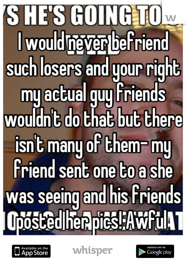 I would never befriend such losers and your right my actual guy friends wouldn't do that but there isn't many of them- my friend sent one to a she was seeing and his friends posted her pics! Awful 