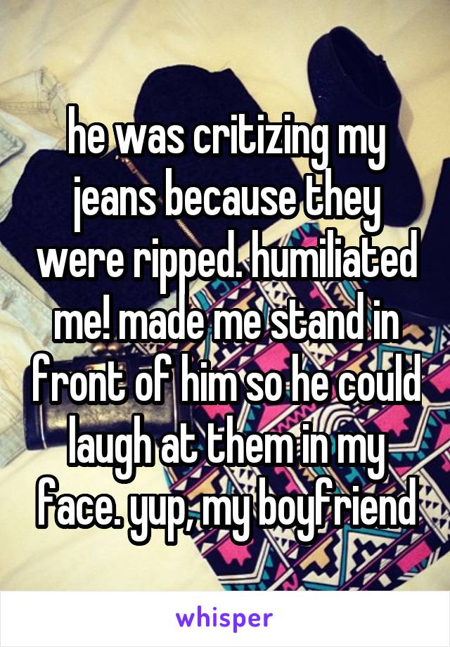 he was critizing my jeans because they were ripped. humiliated me! made me stand in front of him so he could laugh at them in my face. yup, my boyfriend