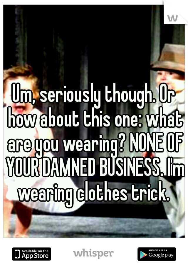 Um, seriously though. Or how about this one: what are you wearing? NONE OF YOUR DAMNED BUSINESS. I'm wearing clothes trick. 