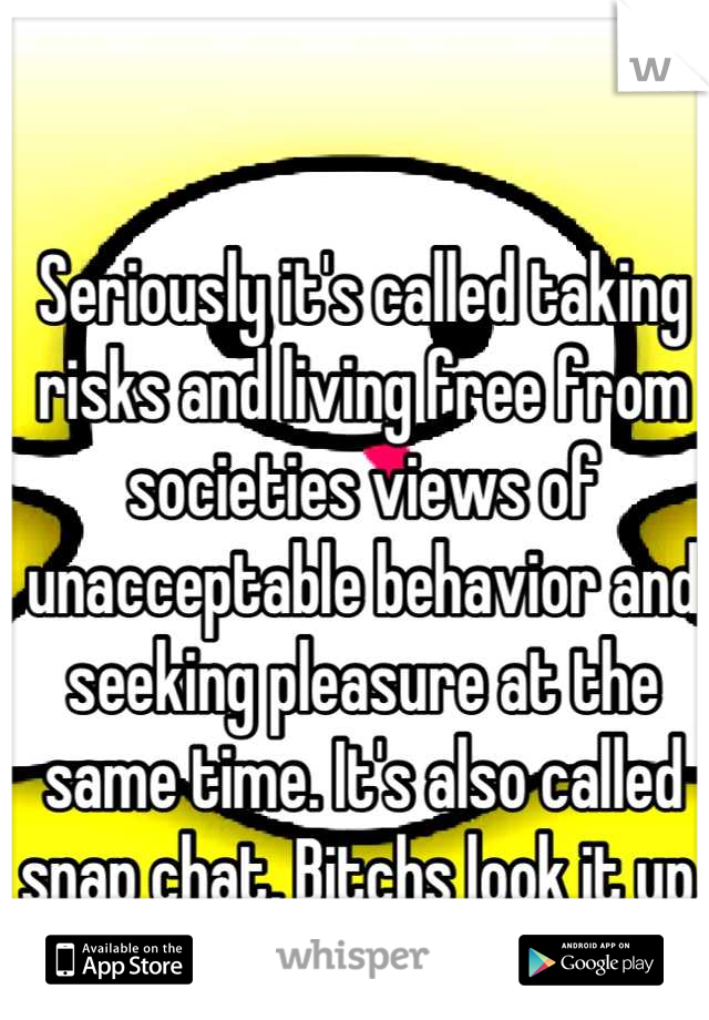 Seriously it's called taking risks and living free from societies views of unacceptable behavior and seeking pleasure at the same time. It's also called snap chat, Bitchs look it up.