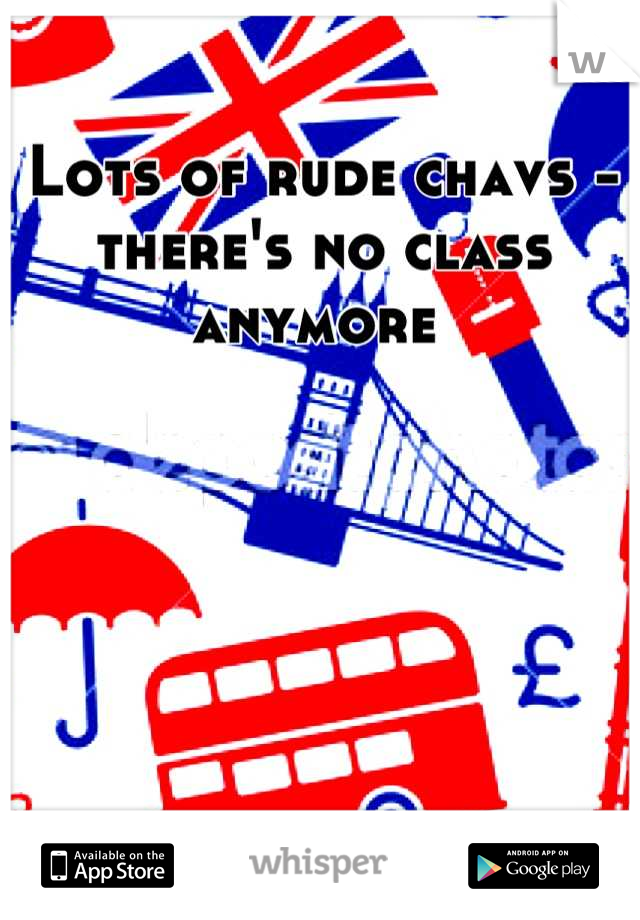 Lots of rude chavs - there's no class anymore 