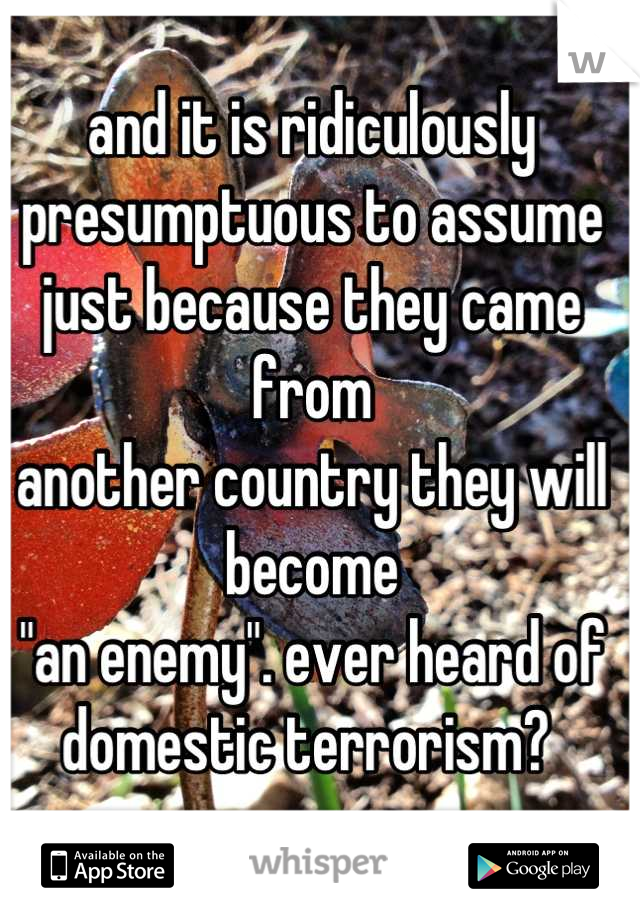 and it is ridiculously
presumptuous to assume
just because they came from
another country they will become
"an enemy". ever heard of
domestic terrorism? 