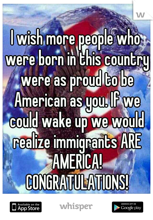 I wish more people who were born in this country were as proud to be American as you. If we could wake up we would realize immigrants ARE AMERICA! CONGRATULATIONS!