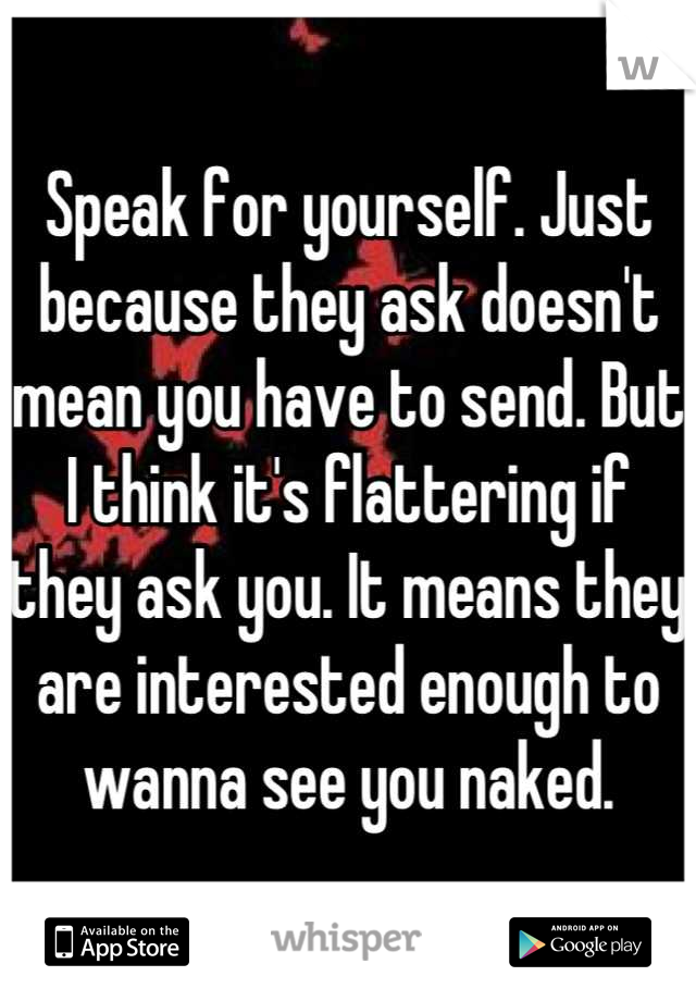 Speak for yourself. Just because they ask doesn't mean you have to send. But I think it's flattering if they ask you. It means they are interested enough to wanna see you naked.