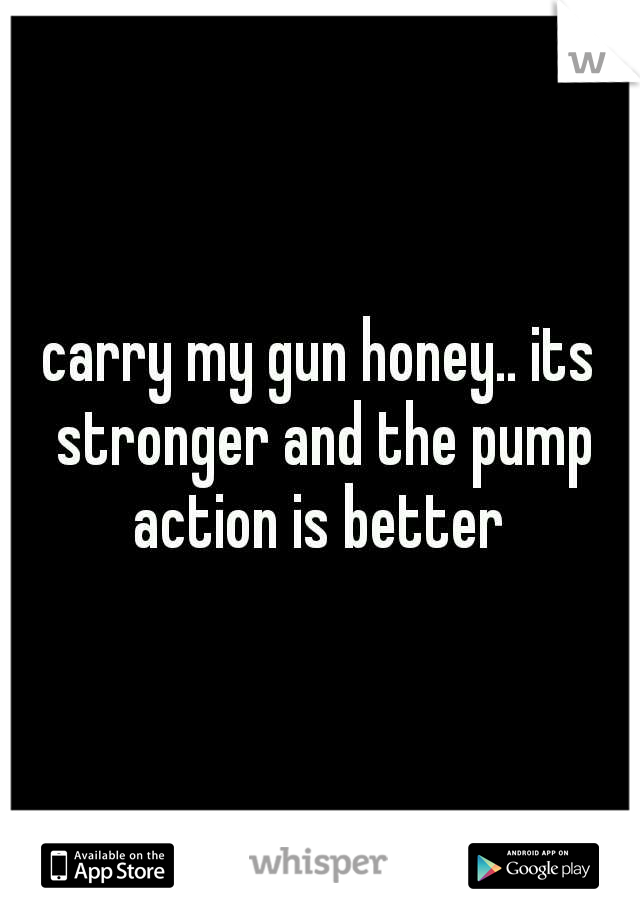 carry my gun honey.. its stronger and the pump action is better 