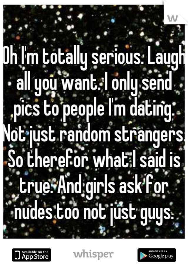 Oh I'm totally serious. Laugh all you want. I only send pics to people I'm dating. Not just random strangers. So therefor what I said is true. And girls ask for nudes too not just guys.