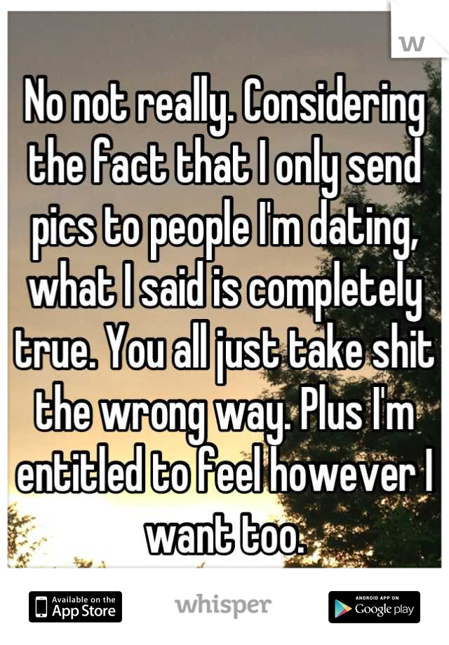 No not really. Considering the fact that I only send pics to people I'm dating, what I said is completely true. You all just take shit the wrong way. Plus I'm entitled to feel however I want too.